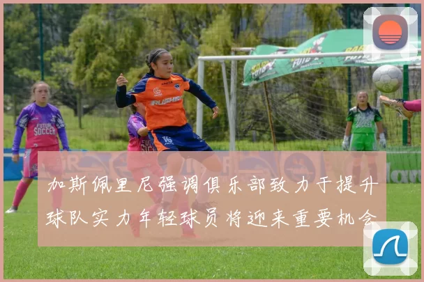 加斯佩里尼强调俱乐部致力于提升球队实力年轻球员将迎来重要机会