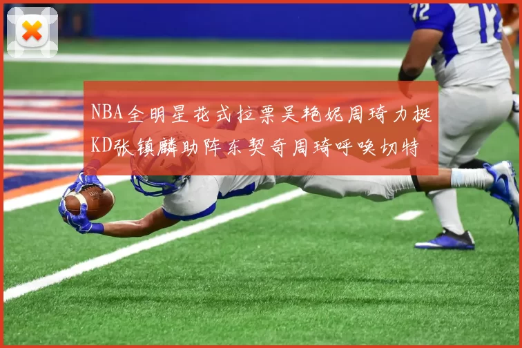 NBA全明星花式拉票吴艳妮周琦力挺KD张镇麟助阵东契奇周琦呼唤切特共襄盛举