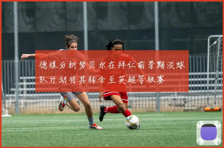 德媒分析努贝尔在拜仁前景黯淡球队计划将其转会至英超等联赛