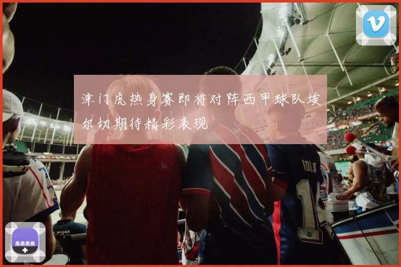 津门虎热身赛即将对阵西甲球队埃尔切期待精彩表现