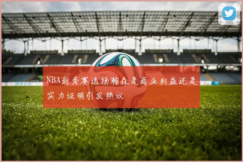 NBA新秀赛选杨瀚森是商业利益还是实力证明引发热议