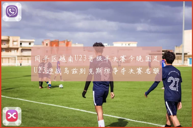 同半区越南U23晋级半决赛今晚国足U23迎战乌兹别克斯坦争夺决赛名额