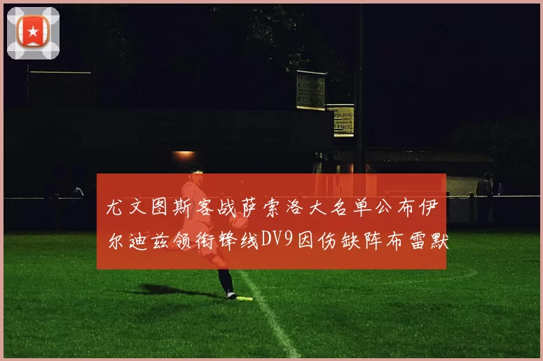 尤文图斯客战萨索洛大名单公布伊尔迪兹领衔锋线DV9因伤缺阵布雷默在列