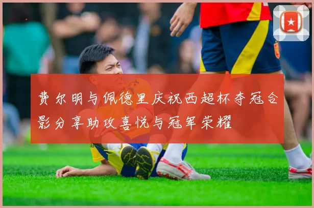 费尔明与佩德里庆祝西超杯夺冠合影分享助攻喜悦与冠军荣耀