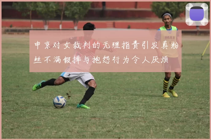 申京对女裁判的无理指责引发真粉丝不满假摔与抱怨行为令人厌烦